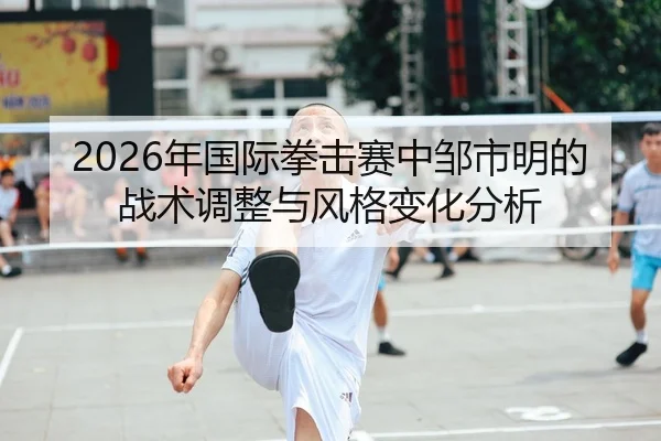 2026年国际拳击赛中邹市明的战术调整与风格变化分析