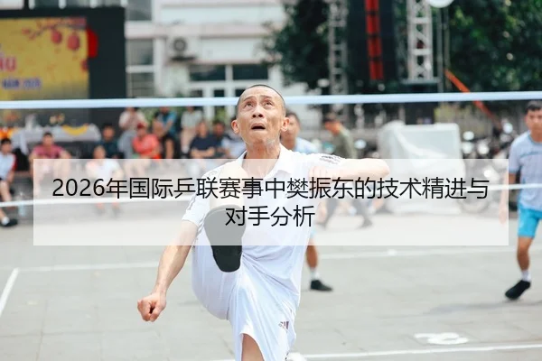 2026年国际乒联赛事中樊振东的技术精进与对手分析