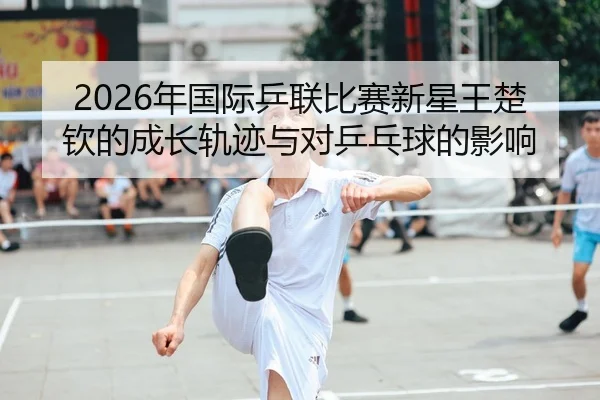 2026年国际乒联比赛新星王楚钦的成长轨迹与对乒乓球的影响