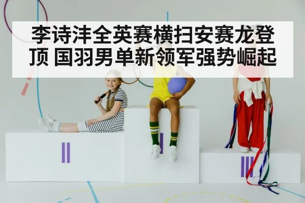 李诗沣全英赛横扫安赛龙登顶 国羽男单新领军强势崛起